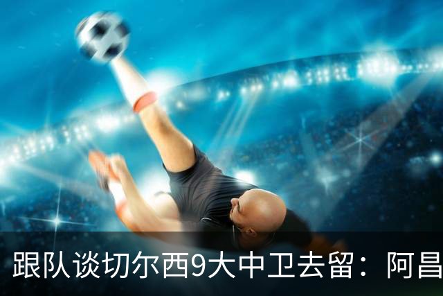 跟队谈切尔西9大中卫去留：阿昌庞和萨尔未定，托辛或永久离队
